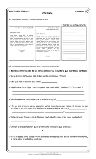 Derechos reservados GOB. EDO. SEECH MTP
Ponemos a su disposición la página http://primarias.cetechihuahua.gob.mx
MARZO-ABRIL 2014-2015
ESPAÑOL
6° GRADO
 Tomando información de las cartas anteriores, incluida la que escribiste, contesta:
 En la primera carta, ¿qué tipo de lazo existe entre Edgar y Víctor? _______________
 ¿En qué mes se escribió esta carta? _______________
 ¿Qué quiere decir Edgar cuando expresa “que mala onda”, “quebrado” y “tu compa” ?
______________________________________________________________________
______________________________________________________________________
 ¿Cuál deporte se supone que practican estos amigos? ____________________________
 En las dos primeras cartas aparecen varias expresiones que indican el tiempo en que
sucedieron, suceden o sucederán diversos acontecimientos, escribe 4 ________________ ,
_____________ , ________________, __________________y ___________________
 Si la mamá de Arturo es tía de Mariana, ¿qué relación existe entre estos muchachos?
________________________
 ¿Quién es el destinatario y quién el remitente en la carta que escribiste?
_____________________________ y __________________________
 Si ya lo sabes anota cuáles son los elementos necesarios para enviar un correo electrónico,
si no lo sabes investígalo y escríbelo.
__________________________________________________________________________
__________________________________________________________________________
__________________________________________________________________________
④
A. E. Comunica ideas, sentimientos y sucesos a otros a través de cartas.
Cd. Juárez, Chih. 20/03/15
Estimado Víctor:
Que mala onda que te hayas
quebrado el tobillo ahora que se
viene el campamento, lo malo es que
sin ti quizá tu equipo no meta
tantos goles, pero estoy seguro que
para el próximo año estarás como
nuevo, no pienses en lo que quedó
atrás échale muchas ganas.
Tu compa
Edgar
Chihuahua, Chih.
26 de Marzo de 2015
Hola Mariana:
Desde hace una semana pensé en
escribirte pero no tuve tiempo hasta
hoy, ¿cómo estás?, ¿cómo están
todos? Dentro de poco estaré por
ahí, dile a mi tía que le mandamos
muchos saludos, pienso pasar las
vacaciones en tu casa y que me
lleven a pasear de mañana a tarde a
todos lados. ¡Bueno! Si me
aguantan, no te creas yo sé que sí,
nos vemos, saludos.
Arturo
______________________
______________________
____________________________________
____________________________________
____________________________________
____________________________________
____________________________________
____________________________________
____________________________________
____________________________________
____________________________________
_______________________
A. E. Identifica palabras y expresiones que indican tiempo y espacio en las cartas personales.
 Escribe una carta para tu tía.
 