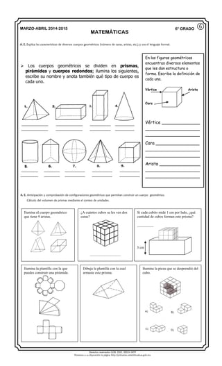 Derechos reservados GOB. EDO. SEECH MTP
Ponemos a su disposición la página http://primarias.cetechihuahua.gob.mx
MARZO-ABRIL 2014-2015
MATEMÁTICAS
6° GRADO
 Los cuerpos geométricos se dividen en prismas,
pirámides y cuerpos redondos; ilumina los siguientes,
escribe su nombre y anota también qué tipo de cuerpo es
cada uno.
A. E. Explica las características de diversos cuerpos geométricos (número de caras, aristas, etc.) y usa el lenguaje formal.
⑥
A. E. Anticipación y comprobación de configuraciones geométricas que permitan construir un cuerpo geométrico.
Cálculo del volumen de prismas mediante el conteo de unidades.
Ilumina el cuerpo geométrico
que tiene 9 aristas.
¿A cuántos cubos se les ven dos
caras?
_________________
Si cada cubito mide 1 cm por lado, ¿qué
cantidad de cubos forman este prisma?
_________
3 cm
Ilumina la plantilla con la que
puedes construir una pirámide.
Dibuja la plantilla con la cual
armaste este prisma.
Ilumina la pieza que se desprendió del
cubo.
En las figuras geométricas
encuentras diversos elementos
que les dan estructura o
forma. Escribe la definición de
cada una.
Vértice Arista
Cara
Vértice ______________
____________________
____________________
Cara ________________
____________________
____________________
Arista _______________
____________________
____________________
 