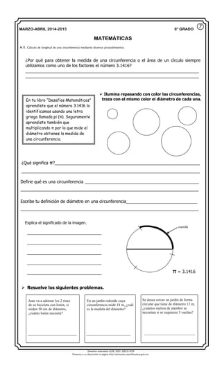 Derechos reservados GOB. EDO. SEECH MTP
Ponemos a su disposición la página http://primarias.cetechihuahua.gob.mx
MARZO-ABRIL 2014-2015
MATEMÁTICAS
6° GRADO
¿Por qué para obtener la medida de una circunferencia o el área de un círculo siempre
utilizamos como uno de los factores el número 3.1416?
_________________________________________________________________________
_________________________________________________________________________
Define qué es una circunferencia ________________________________________________
___________________________________________________________________________
Escribe tu definición de diámetro en una circunferencia______________________________
___________________________________________________________________________
A. E. Cálculo de longitud de una circunferencia mediante diversos procedimientos.
Juan va a adornar los 2 rines
de su bicicleta con listón, si
miden 50 cm de diámetro,
¿cuánto listón necesita?
______________________________
En un jardín redondo cuya
circunferencia mide 18 m, ¿cuál
es la medida del diámetro?
___________________________
Se desea cercar un jardín de forma
circular que tiene de diámetro 12 m,
¿cuántos metros de alambre se
necesitan si se requieren 3 vueltas?
_______________________________
⑦
En tu libro “Desafíos Matemáticos”
aprendiste que el número 3.1416 lo
identificamos usando una letra
griega llamada pi (π). Seguramente
aprendiste también que
multiplicando π por lo que mide el
diámetro obtienes la medida de
una circunferencia.
 Ilumina repasando con color las circunferencias,
traza con el mismo color el diámetro de cada una.
¿Qué significa π?_____________________________________________________________
___________________________________________________________________________
Explica el significado de la imagen.
__________________________________
__________________________________
__________________________________
__________________________________
__________________________________
cuerda
π = 3.1416
 Resuelve los siguientes problemas.
 