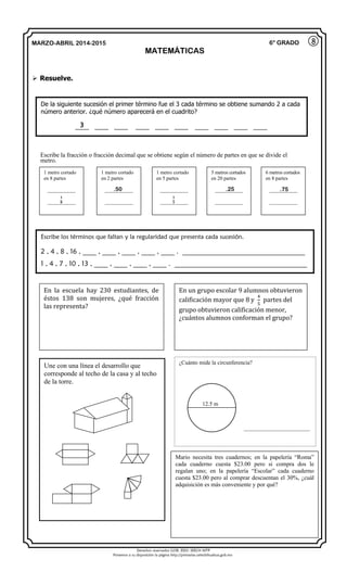 Derechos reservados GOB. EDO. SEECH MTP
Ponemos a su disposición la página http://primarias.cetechihuahua.gob.mx
MARZO-ABRIL 2014-2015
MATEMÁTICAS
6° GRADO
 Resuelve.
8
De la siguiente sucesión el primer término fue el 3 cada término se obtiene sumando 2 a cada
número anterior. ¿qué número aparecerá en el cuadrito?
____ ____ ____ ____ ____ ____ ____ ____ ____ ____
Une con una línea el desarrollo que
corresponde al techo de la casa y al techo
de la torre.
Escribe los términos que faltan y la regularidad que presenta cada sucesión.
2 , 4 , 8 , 16 , ____ , ____ , ____ , ____ , ____ . ____________________________________
1 , 4 , 7 , 10 , 13 , ____ , ____ , ____ , ____ . _______________________________________
Escribe la fracción o fracción decimal que se obtiene según el número de partes en que se divide el
metro.
3
1 metro cortado
en 8 partes
___________
___________
1 metro cortado
en 2 partes
___________
___________
1 metro cortado
en 5 partes
___________
___________
5 metros cortados
en 20 partes
___________
___________
6 metros cortados
en 8 partes
___________
___________
.50 .25
𝟏
𝟖
𝟏
𝟓
.75
En la escuela hay 230 estudiantes, de
éstos 138 son mujeres, ¿qué fracción
las representa?
En un grupo escolar 9 alumnos obtuvieron
calificación mayor que 8 y
4
5
partes del
grupo obtuvieron calificación menor,
¿cuántos alumnos conforman el grupo?
¿Cuánto mide la circunferencia?
12.5 m
Mario necesita tres cuadernos; en la papelería “Roma”
cada cuaderno cuesta $23.00 pero si compra dos le
regalan uno; en la papelería “Escolar” cada cuaderno
cuesta $23.00 pero al comprar descuentan el 30%, ¿cuál
adquisición es más conveniente y por qué?
__________________________
 