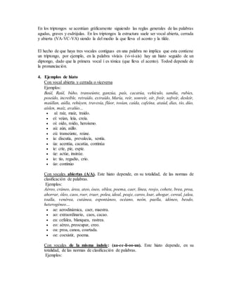 En los triptongos se acentúan gráficamente siguiendo las reglas generales de las palabras
agudas, graves y esdrújulas. En los triptongos la estructura suele ser vocal abierta, cerrada
y abierta (VA-VC-VA) siendo la del medio la que lleva el acento y la tilde.
El hecho de que haya tres vocales contiguas en una palabra no implica que esta contiene
un triptongo, por ejemplo, en la palabra vivíais (vi-ví-ais) hay un hiato seguido de un
diptongo, dado que la primera vocal í es tónica (que lleva el acento). Todod depende de
la pronunciación.
4. Ejemplos de hiato
Con vocal abierta y cerrada o viceversa
Ejemplos:
Baúl, Raúl, búho, transeúnte, ganzúa, país, cacatúa, vehículo, sandía, rubíes,
poseído, increíble, retraído, extraído, María, reír, sonreír, oír, freír, sofreír, desleír,
maúllan, aúlla, rehúyen, travesía, flúor, tosían, caída, cafeína, ataúd, días, tío, dúo,
aíslen, maíz, avalúo...
 aí: raíz, maíz, traído.
 eí: veían, leía, creía.
 oí: oído, roído, heroísmo.
 aú: aún, aúllo.
 eú: transeúnte, reúne.
 ía: discutía, prevalecía, sentía.
 úa: acentúa, cacatúa, continúa
 íe: críe, píe, espíe.
 úe: actúe, insinúe.
 ío: tío, regadío, crío.
 úo: continúo
Con vocales abiertas (A/A). Este hiato depende, en su totalidad, de las normas de
clasificación de palabras.
Ejemplos:
Aéreo, cráneo, área, ateo, óseo, oblea, poema, caer, línea, reojo, cohete, brea, proa,
ahorrar, óleo, caos, roer, traer, polea, ideal, peaje, careo, loar, ahogar, cereal, jalea,
toalla, venérea, cutánea, espontáneo, océano, neón, paella, idóneo, beodo,
heterogéneo…
 ae: aerodinámica, caer, maestra.
 ao: extraordinario, caos, cacao.
 ea: cefalea, blanquea, rastrea.
 eo: aéreo, preocupar, creo.
 oa: proa, canoa, coartada.
 oe: coexistir, poema.
Con vocales de la misma índole: (aa-ee-ii-oo-uu). Este hiato depende, en su
totalidad, de las normas de clasificación de palabras.
Ejemplos:
 