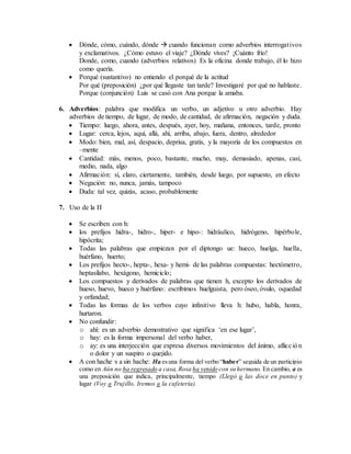  Dónde, cómo, cuándo, dónde  cuando funcionan como adverbios interrogativos
y exclamativos. ¿Cómo estuvo el viaje? ¿Dónde vives? ¡Cuánto frío!
Donde, como, cuando (adverbios relativos) Es la oficina donde trabajo, él lo hizo
como quería.
 Porqué (sustantivo) no entiendo el porqué de la actitud
Por qué (preposición) ¿por qué llegaste tan tarde? Investigaré por qué no hablaste.
Porque (conjunción) Luis se casó con Ana porque la amaba.
6. Adverbios: palabra que modifica un verbo, un adjetivo u otro adverbio. Hay
adverbios de tiempo, de lugar, de modo, de cantidad, de afirmación, negación y duda.
 Tiempo: luego, ahora, antes, después, ayer, hoy, mañana, entonces, tarde, pronto
 Lugar: cerca, lejos, aquí, allá, ahí, arriba, abajo, fuera, dentro, alrededor
 Modo: bien, mal, así, despacio, deprisa, gratis, y la mayoría de los compuestos en
–mente
 Cantidad: más, menos, poco, bastante, mucho, muy, demasiado, apenas, casi,
medio, nada, algo
 Afirmación: sí, claro, ciertamente, también, desde luego, por supuesto, en efecto
 Negación: no, nunca, jamás, tampoco
 Duda: tal vez, quizás, acaso, probablemente
7. Uso de la H
 Se escriben con h:
 los prefijos hidra-, hidro-, hiper- e hipo-: hidráulico, hidrógeno, hipérbole,
hipócrita;
 Todas las palabras que empiezan por el diptongo ue: hueco, huelga, huella,
huérfano, huerto;
 Los prefijos hecto-, hepta-, hexa- y hemi- de las palabras compuestas: hectómetro,
heptasílabo, hexágono, hemiciclo;
 Los compuestos y derivados de palabras que tienen h, excepto los derivados de
hueso, huevo, hueco y huérfano: escribimos huelguista, pero óseo, óvulo, oquedad
y orfandad;
 Todas las formas de los verbos cuyo infinitivo lleva h: hubo, habla, honra,
hurtaron.
 No confundir:
o ahí: es un adverbio demostrativo que significa ‘en ese lugar’,
o hay: es la forma impersonal del verbo haber,
o ay: es una interjección que expresa diversos movimientos del ánimo, aflicción
o dolor y un suspiro o quejido.
 A con hache y a sin hache: Ha esuna forma del verbo “haber” seguida de un participio
como en Aún no ha regresado a casa, Rosa ha venido con su hermano. En cambio, a es
una preposición que indica, principalmente, tiempo (Llegó a las doce en punto) y
lugar (Voy a Trujillo, Iremos a la cafetería).
 