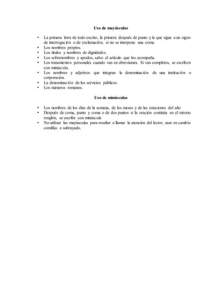 Uso de mayúsculas
• La primera letra de todo escrito, la primera después de punto y la que sigue a un signo
de interrogación o de exclamación, si no se interpone una coma.
• Los nombres propios.
• Los títulos y nombres de dignidades.
• Los sobrenombres y apodos, salvo el artículo que los acompaña.
• Los tratamientos personales cuando van en abreviatura. Si van completos, se escriben
con minúscula.
• Los nombres y adjetivos que integran la denominación de una institución o
corporación.
• La denominación de los servicios públicos.
• Los números romanos.
Uso de minúsculas
• Los nombres de los días de la semana, de los meses y de las estaciones del año
• Después de coma, punto y coma o de dos puntos si la oración continúa en el mismo
renglón, se escribe con minúscula
• No utilizar las mayúsculas para resaltar o llamar la atención del lector, usar en cambio
comillas o subrayado.
 