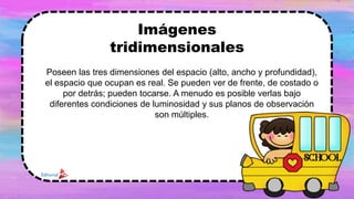 Poseen las tres dimensiones del espacio (alto, ancho y profundidad),
el espacio que ocupan es real. Se pueden ver de frente, de costado o
por detrás; pueden tocarse. A menudo es posible verlas bajo
diferentes condiciones de luminosidad y sus planos de observación
son múltiples.
Imágenes
tridimensionales
 