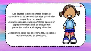 Los objetos tridimensionales exigen el
conocimiento de tres coordenadas para hallar
un punto en su interior.
A grandes rasgos, puede señalarse que en un
espacio tridimensional se encuentran
presentes la altura, el largo y el ancho.
Conociendo estas tres coordenadas, es posible
ubicar un punto en el espacio.
 