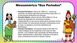 Mesoamérica “Sus Periodos”
• Periodo Preclásico: abarca de 1800 a.C, cuando se
extienden las aldeas agrícolas permanentes hasta 200 d. C.
A este periodo pertenecen los olmecas.
• Periodo Clásico: abarca del año 200 al 800 d.C. Es el
tiempo de esplendor de numerosas ciudades
independientes en las que se construyeron grandes centros
ceremoniales. En este periodo florecen civilizaciones como
la maya, la zapoteca y la de los pobladores de
Teotihuacan.
• Periodo Posclásico: comprende desde el año 800 d.C.
hasta la llegada de los españoles al principio de este
periodo. Las ciudades más importantes de Mesoamérica
fueron abandonadas o destruidas. Después se fundaron
otras y finalmente se formó el señorío mexica.
 