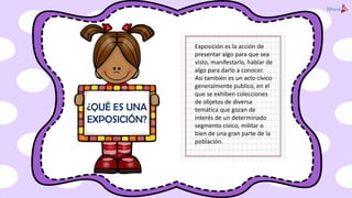 Exposición es la acción de
presentar algo para que sea
visto, manifestarlo, hablar de
algo para darlo a conocer.
Así también es un acto cívico
generalmente publico, en el
que se exhiben colecciones
de objetos de diversa
temática que gozan de
interés de un determinado
segmento cívico, militar o
bien de una gran parte de la
población.
¿QUÉ ES UNA
EXPOSICIÓN?
 