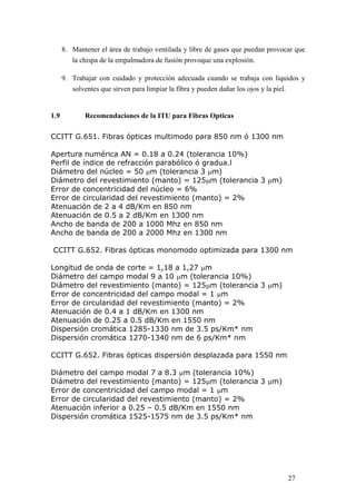 27
8. Mantener el área de trabajo ventilada y libre de gases que puedan provocar que
la chispa de la empalmadora de fusión provoque una explosión.
9. Trabajar con cuidado y protección adecuada cuando se trabaja con líquidos y
solventes que sirven para limpiar la fibra y pueden dañar los ojos y la piel.
1.9 Recomendaciones de la ITU para Fibras Opticas
CCITT G.651. Fibras ópticas multimodo para 850 nm ó 1300 nm
Apertura numérica AN = 0.18 a 0.24 (tolerancia 10%)
Perfil de índice de refracción parabólico ó gradua.l
Diámetro del núcleo = 50 m (tolerancia 3 m)
Diámetro del revestimiento (manto) = 125m (tolerancia 3 m)
Error de concentricidad del núcleo = 6%
Error de circularidad del revestimiento (manto) = 2%
Atenuación de 2 a 4 dB/Km en 850 nm
Atenuación de 0.5 a 2 dB/Km en 1300 nm
Ancho de banda de 200 a 1000 Mhz en 850 nm
Ancho de banda de 200 a 2000 Mhz en 1300 nm
CCITT G.652. Fibras ópticas monomodo optimizada para 1300 nm
Longitud de onda de corte = 1,18 a 1,27 m
Diámetro del campo modal 9 a 10 m (tolerancia 10%)
Diámetro del revestimiento (manto) = 125m (tolerancia 3 m)
Error de concentricidad del campo modal = 1 m
Error de circularidad del revestimiento (manto) = 2%
Atenuación de 0.4 a 1 dB/Km en 1300 nm
Atenuación de 0.25 a 0.5 dB/Km en 1550 nm
Dispersión cromática 1285-1330 nm de 3.5 ps/Km* nm
Dispersión cromática 1270-1340 nm de 6 ps/Km* nm
CCITT G.652. Fibras ópticas dispersión desplazada para 1550 nm
Diámetro del campo modal 7 a 8.3 m (tolerancia 10%)
Diámetro del revestimiento (manto) = 125m (tolerancia 3 m)
Error de concentricidad del campo modal = 1 m
Error de circularidad del revestimiento (manto) = 2%
Atenuación inferior a 0.25 – 0.5 dB/Km en 1550 nm
Dispersión cromática 1525-1575 nm de 3.5 ps/Km* nm
 