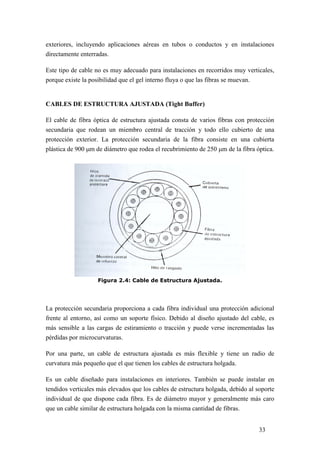 33
exteriores, incluyendo aplicaciones aéreas en tubos o conductos y en instalaciones
directamente enterradas.
Este tipo de cable no es muy adecuado para instalaciones en recorridos muy verticales,
porque existe la posibilidad que el gel interno fluya o que las fibras se muevan.
CABLES DE ESTRUCTURA AJUSTADA (Tight Buffer)
El cable de fibra óptica de estructura ajustada consta de varios fibras con protección
secundaria que rodean un miembro central de tracción y todo ello cubierto de una
protección exterior. La protección secundaria de la fibra consiste en una cubierta
plástica de 900 m de diámetro que rodea el recubrimiento de 250 m de la fibra óptica.
Figura 2.4: Cable de Estructura Ajustada.
La protección secundaria proporciona a cada fibra individual una protección adicional
frente al entorno, así como un soporte físico. Debido al diseño ajustado del cable, es
más sensible a las cargas de estiramiento o tracción y puede verse incrementadas las
pérdidas por microcurvaturas.
Por una parte, un cable de estructura ajustada es más flexible y tiene un radio de
curvatura más pequeño que el que tienen los cables de estructura holgada.
Es un cable diseñado para instalaciones en interiores. También se puede instalar en
tendidos verticales más elevados que los cables de estructura holgada, debido al soporte
individual de que dispone cada fibra. Es de diámetro mayor y generalmente más caro
que un cable similar de estructura holgada con la misma cantidad de fibras.
 