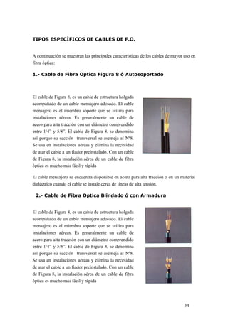 34
TIPOS ESPECÍFICOS DE CABLES DE F.O.
A continuación se muestran las principales características de los cables de mayor uso en
fibra óptica:
1.- Cable de Fibra Optica Figura 8 ó Autosoportado
El cable de Figura 8, es un cable de estructura holgada
acompañado de un cable mensajero adosado. El cable
mensajero es el miembro soporte que se utiliza para
instalaciones aéreas. Es generalmente un cable de
acero para alta tracción con un diámetro comprendido
entre 1/4” y 5/8”. El cable de Figura 8, se denomina
así porque su sección transversal se asemeja al Nº8.
Se usa en instalaciones aéreas y elimina la necesidad
de atar el cable a un fiador preinstalado. Con un cable
de Figura 8, la instalación aérea de un cable de fibra
óptica es mucho más fácil y rápida
El cable mensajero se encuentra disponible en acero para alta tracción o en un material
dieléctrico cuando el cable se instale cerca de líneas de alta tensión.
2.- Cable de Fibra Optica Blindado ó con Armadura
El cable de Figura 8, es un cable de estructura holgada
acompañado de un cable mensajero adosado. El cable
mensajero es el miembro soporte que se utiliza para
instalaciones aéreas. Es generalmente un cable de
acero para alta tracción con un diámetro comprendido
entre 1/4” y 5/8”. El cable de Figura 8, se denomina
así porque su sección transversal se asemeja al Nº8.
Se usa en instalaciones aéreas y elimina la necesidad
de atar el cable a un fiador preinstalado. Con un cable
de Figura 8, la instalación aérea de un cable de fibra
óptica es mucho más fácil y rápida
 