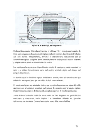 56
Figura 4.3: Bandeja de empalmes.
Un Panel de conexión (Patch Panel) termina el cable de F.O. y permite que los pelos de
fibra sean conectados al equipamiento óptico mediante jumpers. Las fibras individuales
con esto pueden interconectarse, probarse e intercambiarse rápidamente con el
equipamiento óptico. Los patch panel, también permiten un etiquetado fácil de las fibras
y proporciona un punto de demarcación del enlace.
Los patch panel se encuentran disponibles en versión de montaje en pared o montaje en
rack y se sitúan frecuentemente cerca del equipo terminal, dentro del alcance del
jumpers de conexión.
Se debería dejar el suficiente espacio a la hora de instalar, tanto por encima como por
debajo del patch panel para que los cables de F.O. entren a la caja.
El patch panel posee un adaptador óptico, que permite al conector que viene del cable
aparearse con el conector apropiado del jumper de conexión con el equipo óptico.
Proporciona una conexión de bajas pérdidas ópticas después de muchas conexiones.
Antes de hacer cualquier conexión de un cable de fibra asegúrese de que todos los
conectores y adaptadores estén limpios. Las conexiones deberán ser ajustadas
únicamente con los dedos. Durante la conexión nunca debe rotarse la fibra.
 