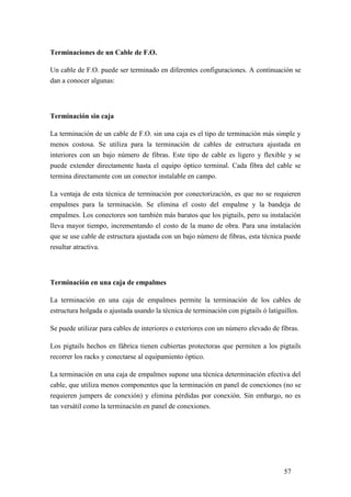 57
Terminaciones de un Cable de F.O.
Un cable de F.O. puede ser terminado en diferentes configuraciones. A continuación se
dan a conocer algunas:
Terminación sin caja
La terminación de un cable de F.O. sin una caja es el tipo de terminación más simple y
menos costosa. Se utiliza para la terminación de cables de estructura ajustada en
interiores con un bajo número de fibras. Este tipo de cable es ligero y flexible y se
puede extender directamente hasta el equipo óptico terminal. Cada fibra del cable se
termina directamente con un conector instalable en campo.
La ventaja de esta técnica de terminación por conectorización, es que no se requieren
empalmes para la terminación. Se elimina el costo del empalme y la bandeja de
empalmes. Los conectores son también más baratos que los pigtails, pero su instalación
lleva mayor tiempo, incrementando el costo de la mano de obra. Para una instalación
que se use cable de estructura ajustada con un bajo número de fibras, esta técnica puede
resultar atractiva.
Terminación en una caja de empalmes
La terminación en una caja de empalmes permite la terminación de los cables de
estructura holgada o ajustada usando la técnica de terminación con pigtails ó latiguillos.
Se puede utilizar para cables de interiores o exteriores con un número elevado de fibras.
Los pigtails hechos en fábrica tienen cubiertas protectoras que permiten a los pigtails
recorrer los racks y conectarse al equipamiento óptico.
La terminación en una caja de empalmes supone una técnica determinación efectiva del
cable, que utiliza menos componentes que la terminación en panel de conexiones (no se
requieren jumpers de conexión) y elimina pérdidas por conexión. Sin embargo, no es
tan versátil como la terminación en panel de conexiones.
 