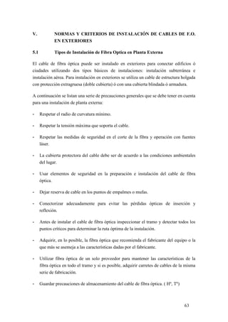 63
V. NORMAS Y CRITERIOS DE INSTALACIÓN DE CABLES DE F.O.
EN EXTERIORES
5.1 Tipos de Instalación de Fibra Optica en Planta Externa
El cable de fibra óptica puede ser instalado en exteriores para conectar edificios ó
ciudades utilizando dos tipos básicos de instalaciones: instalación subterránea e
instalación aérea. Para instalación en exteriores se utiliza un cable de estructura holgada
con protección extragruesa (doble cubierta) ó con una cubierta blindada ó armadura.
A continuación se listan una serie de precauciones generales que se debe tener en cuenta
para una instalación de planta externa:
- Respetar el radio de curvatura mínimo.
- Respetar la tensión máxima que soporta el cable.
- Respetar las medidas de seguridad en el corte de la fibra y operación con fuentes
láser.
- La cubierta protectora del cable debe ser de acuerdo a las condiciones ambientales
del lugar.
- Usar elementos de seguridad en la preparación e instalación del cable de fibra
óptica.
- Dejar reserva de cable en los puntos de empalmes o mufas.
- Conectorizar adecuadamente para evitar las pérdidas ópticas de inserción y
reflexión.
- Antes de instalar el cable de fibra óptica inspeccionar el tramo y detectar todos los
puntos críticos para determinar la ruta óptima de la instalación.
- Adquirir, en lo posible, la fibra óptica que recomienda el fabricante del equipo o la
que más se asemeja a las características dadas por el fabricante.
- Utilizar fibra óptica de un solo proveedor para mantener las características de la
fibra óptica en todo el tramo y si es posible, adquirir carretes de cables de la misma
serie de fabricación.
- Guardar precauciones de almacenamiento del cable de fibra óptica. ( Hº, Tº)
 