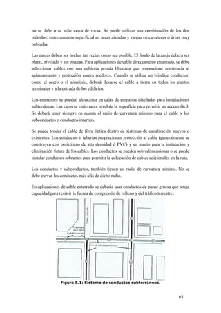 65
no se dañe o se sitúe cerca de rocas. Se puede utilizar una combinación de los dos
métodos: enterramiento superficial en áreas aisladas y zanjas en carreteras o áreas muy
pobladas.
Las zanjas deben ser hechas tan rectas como sea posible. El fondo de la zanja deberá ser
plano, nivelado y sin piedras. Para aplicaciones de cable directamente enterrado, se debe
seleccionar cables con una cubierta pesada blindada que proporcione resistencia al
aplastamiento y protección contra roedores. Cuando se utilice un blindaje conductor,
como el acero o el aluminio, deberá llevarse el cable a tierra en todos los puntos
terminales y a la entrada de los edificios.
Los empalmes se pueden almacenar en cajas de empalme diseñadas para instalaciones
subterráneas. Las cajas se entierran a nivel de la superficie para permitir un acceso fácil.
Se deberá tener siempre en cuenta el radio de curvatura mínimo para el cable y los
subconductos o conductos internos.
Se puede tender el cable de fibra óptica dentro de sistemas de canalización nuevos o
existentes. Los conductos o tuberías proporcionan protección al cable (generalmente se
construyen con polietileno de alta densidad ó PVC) y un medio para la instalación y
eliminación futura de los cables. Los conductos se pueden sobredimensionar o se puede
instalar conductos sobrantes para permitir la colocación de cables adicionales en la ruta.
Los conductos y subconductos, también tienen un radio de curvatura mínimo. No se
debe curvar los conductos más allá de dicho radio.
En aplicaciones de cable enterrado se debería usar conductos de pared gruesa que tenga
capacidad para resistir la fuerza de compresión de relleno y del tráfico terrestre.
Figura 5.1: Sistema de conductos subterráneos.
 