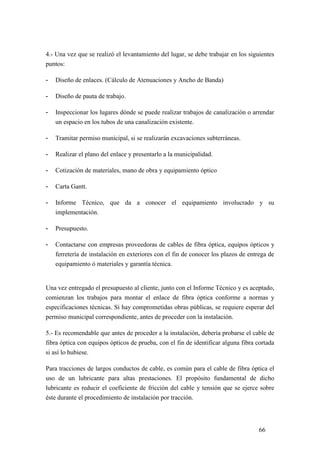 66
4.- Una vez que se realizó el levantamiento del lugar, se debe trabajar en los siguientes
puntos:
- Diseño de enlaces. (Cálculo de Atenuaciones y Ancho de Banda)
- Diseño de pauta de trabajo.
- Inspeccionar los lugares dónde se puede realizar trabajos de canalización o arrendar
un espacio en los tubos de una canalización existente.
- Tramitar permiso municipal, si se realizarán excavaciones subterráneas.
- Realizar el plano del enlace y presentarlo a la municipalidad.
- Cotización de materiales, mano de obra y equipamiento óptico
- Carta Gantt.
- Informe Técnico, que da a conocer el equipamiento involucrado y su
implementación.
- Presupuesto.
- Contactarse con empresas proveedoras de cables de fibra óptica, equipos ópticos y
ferretería de instalación en exteriores con el fin de conocer los plazos de entrega de
equipamiento ó materiales y garantía técnica.
Una vez entregado el presupuesto al cliente, junto con el Informe Técnico y es aceptado,
comienzan los trabajos para montar el enlace de fibra óptica conforme a normas y
especificaciones técnicas. Si hay comprometidas obras públicas, se requiere esperar del
permiso municipal correspondiente, antes de proceder con la instalación.
5.- Es recomendable que antes de proceder a la instalación, debería probarse el cable de
fibra óptica con equipos ópticos de prueba, con el fin de identificar alguna fibra cortada
si así lo hubiese.
Para tracciones de largos conductos de cable, es común para el cable de fibra óptica el
uso de un lubricante para altas prestaciones. El propósito fundamental de dicho
lubricante es reducir el coeficiente de fricción del cable y tensión que se ejerce sobre
éste durante el procedimiento de instalación por tracción.
 