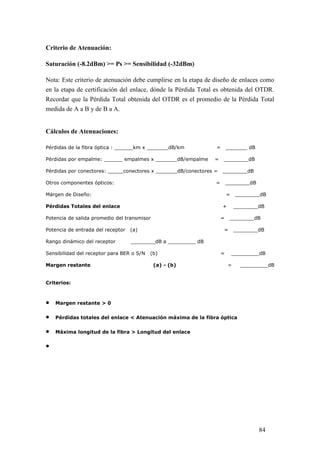 84
Criterio de Atenuación:
Saturación (-8.2dBm) >= Ps >= Sensibilidad (-32dBm)
Nota: Este criterio de atenuación debe cumplirse en la etapa de diseño de enlaces como
en la etapa de certificación del enlace, dónde la Pérdida Total es obtenida del OTDR.
Recordar que la Pérdida Total obtenida del OTDR es el promedio de la Pérdida Total
medida de A a B y de B a A.
Cálculos de Atenuaciones:
Pérdidas de la fibra óptica : ______km x _______dB/km = _______ dB
Pérdidas por empalme: ______ empalmes x _______dB/empalme = ________dB
Pérdidas por conectores: _____conectores x _______dB/conectores = ________dB
Otros componentes ópticos: = ________dB
Márgen de Diseño: = ________dB
Pérdidas Totales del enlace + ________dB
Potencia de salida promedio del transmisor = ________dB
Potencia de entrada del receptor (a) = ________dB
Rango dinámico del receptor ________dB a _________ dB
Sensibilidad del receptor para BER o S/N (b) = _________dB
Margen restante (a) - (b) = _________dB
Criterios:
 Margen restante > 0
 Pérdidas totales del enlace < Atenuación máxima de la fibra óptica
 Máxima longitud de la fibra > Longitud del enlace

 