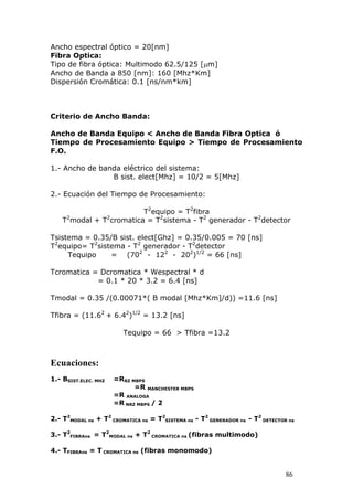 86
Ancho espectral óptico = 20[nm]
Fibra Optica:
Tipo de fibra óptica: Multimodo 62.5/125 [m]
Ancho de Banda a 850 [nm]: 160 [Mhz*Km]
Dispersión Cromática: 0.1 [ns/nm*km]
Criterio de Ancho Banda:
Ancho de Banda Equipo < Ancho de Banda Fibra Optica ó
Tiempo de Procesamiento Equipo > Tiempo de Procesamiento
F.O.
1.- Ancho de banda eléctrico del sistema:
B sist. elect[Mhz] = 10/2 = 5[Mhz]
2.- Ecuación del Tiempo de Procesamiento:
T2
equipo = T2
fibra
T2
modal + T2
cromatica = T2
sistema - T2
generador - T2
detector
Tsistema = 0.35/B sist. elect[Ghz] = 0.35/0.005 = 70 [ns]
T2
equipo= T2
sistema - T2
generador - T2
detector
Tequipo = (702
- 122
- 202
)1/2
= 66 [ns]
Tcromatica = Dcromatica * Wespectral * d
= 0.1 * 20 * 3.2 = 6.4 [ns]
Tmodal = 0.35 /(0.00071*( B modal [Mhz*Km]/d)) =11.6 [ns]
Tfibra = (11.62
+ 6.42
)1/2
= 13.2 [ns]
Tequipo = 66 > Tfibra =13.2
Ecuaciones:
1.- BSIST.ELEC. MHZ =RRZ MBPS
=R MANCHESTER MBPS
=R ANALOGA
=R NRZ MBPS / 2
2.- T2
MODAL ns + T2
CROMATICA ns = T2
SISTEMA ns - T2
GENERADOR ns - T2
DETECTOR ns
3.- T2
FIBRAns = T2
MODAL ns + T2
CROMATICA ns (fibras multimodo)
4.- TFIBRAns = T CROMATICA ns (fibras monomodo)
 