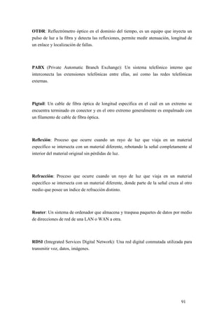 91
OTDR: Reflectrómetro óptico en el dominio del tiempo, es un equipo que inyecta un
pulso de luz a la fibra y detecta las reflexiones, permite medir atenuación, longitud de
un enlace y localización de fallas.
PABX (Private Automatic Branch Exchange): Un sistema telefónico interno que
interconecta las extensiones telefónicas entre ellas, así como las redes telefónicas
externas.
Pigtail: Un cable de fibra óptica de longitud específica en el cuál en un extremo se
encuentra terminado en conector y en el otro extremo generalmente es empalmado con
un filamento de cable de fibra óptica.
Reflexión: Proceso que ocurre cuando un rayo de luz que viaja en un material
específico se intersecta con un material diferente, rebotando la señal completamente al
interior del material original sin pérdidas de luz.
Refracción: Proceso que ocurre cuando un rayo de luz que viaja en un material
específico se intersecta con un material diferente, donde parte de la señal cruza al otro
medio que posee un índice de refracción distinto.
Router: Un sistema de ordenador que almacena y traspasa paquetes de datos por medio
de direcciones de red de una LAN o WAN a otra.
RDSI (Integrated Services Digital Network): Una red digital conmutada utilizada para
transmitir voz, datos, imágenes.
 