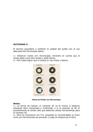97
ACTIVIDAD 2:
El alumno procederá a certificar la calidad del pulido con el uso
adecuado del Microscopio óptico.
1.- Observar núcleo con microscopio, teniendo en cuenta que el
núcleo debe verse bien pulido y ojalá blanco.
2.- Pulir hasta lograr que el núcleo se vea limpio y blanco.
Vistas de Pulido con Microscopio.
Notas:
1.- La forma de realizar un conector ST es la misma si estamos
utilizando fibra monomodo o multimodo, y si el coenctor es SC el
procedimiento es similar sólo que debemos utilizar herramientas para
el conector SC.
2.- Para los conectores con F.O. prepulida es recomendable un buen
corte con herramientas de precisión y luego la limpieza de la fibra.
 