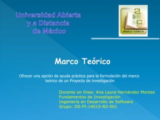 Marco Teórico
Ofrecer una opción de ayuda práctica para la formulación del marco
teórico de un Proyecto de investigación
Docente en línea: Ana Laura Hernández Montes
Fundamentos de Investigación
Ingeniería en Desarrollo de Software
Grupo: DS-FI-1401S-B2-001
 