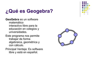 ¿Qué es Geogebra? GeoGebra  es un software matemático interactivo libre para la educación en colegios y universidades. Este programa nos permite trabajar de forma algebraica, geométrica y con cálculo. Principal Ventaja: Es software libre y está en español. 