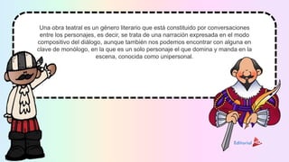 Una obra teatral es un género literario que está constituido por conversaciones
entre los personajes, es decir, se trata de una narración expresada en el modo
compositivo del diálogo, aunque también nos podemos encontrar con alguna en
clave de monólogo, en la que es un solo personaje el que domina y manda en la
escena, conocida como unipersonal.
 