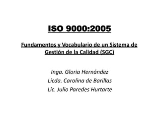 ISO 9000:2005
Fundamentos y Vocabulario de un Sistema de
       Gestión de la Calidad (SGC)


          Inga. Gloria Hernández
         Licda. Carolina de Barillas
         Lic. Julio Paredes Hurtarte
 