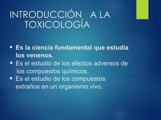 INTRODUCCIÓN A LA
TOXICOLOGÍA
▪ Es la ciencia fundamental que estudia
los venenos.
▪ Es el estudio de los efectos adversos de
los compuestos químicos.
▪ Es el estudio de los compuestos
extraños en un organismo vivo.
 