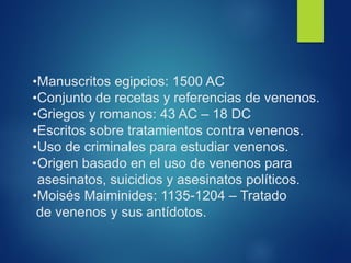 •Manuscritos egipcios: 1500 AC
•Conjunto de recetas y referencias de venenos.
•Griegos y romanos: 43 AC – 18 DC
•Escritos sobre tratamientos contra venenos.
•Uso de criminales para estudiar venenos.
•Origen basado en el uso de venenos para
asesinatos, suicidios y asesinatos políticos.
•Moisés Maiminides: 1135-1204 – Tratado
de venenos y sus antídotos.
 