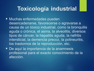 Toxicología industrial
▪ Muchas enfermedades pueden
desencadenarse, favorecerse o agravarse a
causa de un tóxico industrial, como la bronquitis
aguda o crónica, el asma, la alveolitis, diversos
tipos de cáncer, la hepatitis aguda, la nefritis
intersticial, la demencia precoz, la polineuritis,
los trastornos de la reproducción, etc.
▪ De aquí la importancia de la anamnesis
profesional para el exacto conocimiento de la
afección.
 