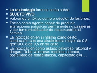 ▪ La toxicología forense actúa sobre:
▪ SUJETO VIVO.
▪ Valorando el tóxico como productor de lesiones.
▪ Tóxico como agente capaz de producir
alteraciones psíquicas permanentes o pasajeras
y por tanto modificador de responsabilidad
criminal.
▪ La intoxicación en sí misma como delito:
conducción con una alcoholemia mayor de 0,8
grs/1000 o de 0,5 en su caso.
▪ La intoxicación como estado peligroso (alcohol y
drogas) Debe valorarse: medidas a tomar,
posibilidad de rehabilitación, capacidad civil....
 