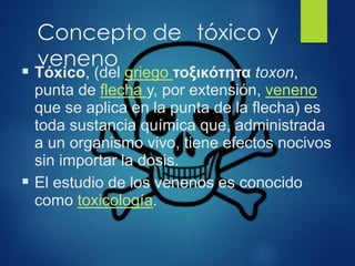 Concepto de tóxico y
veneno
▪ Tóxico, (del griego τοξικότητα toxon,
punta de flecha y, por extensión, veneno
que se aplica en la punta de la flecha) es
toda sustancia química que, administrada
a un organismo vivo, tiene efectos nocivos
sin importar la dosis.
▪ El estudio de los venenos es conocido
como toxicología.
 