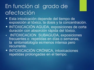 En función al grado de
afectación
▪ Esta intoxicación depende del tiempo de
exposición al tóxico, la dosis y la concentración.
▪ INTOXICACIÓN AGUDA, exposiciones de corta
duración con absorción rápida del tóxico.
▪ INTOXICACION SUBAGUDA, exposiciones
frecuentes o repetidas en días o semanas,
la sintomatología esmenos intensa pero
recurrente.
▪ INTOXICACIÓN CRÓNICA, intoxicaciones
repetidas prolongadas en el tiempo.
 