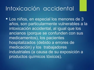 Intoxicación accidental
▪ Los niños, en especial los menores de 3
años, son particularmente vulnerables a la
intoxicación accidental, al igual que los
ancianos (porque se confunden con sus
medicamentos), los pacientes
hospitalizados (debido a errores de
medicación) y los trabajadores
industriales (a causa de su exposición a
productos químicos tóxicos).
 
