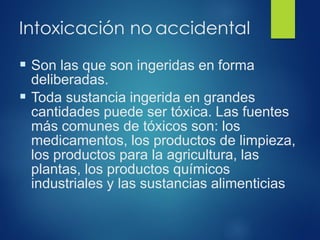 Intoxicación no accidental
▪ Son las que son ingeridas en forma
deliberadas.
▪ Toda sustancia ingerida en grandes
cantidades puede ser tóxica. Las fuentes
más comunes de tóxicos son: los
medicamentos, los productos de limpieza,
los productos para la agricultura, las
plantas, los productos químicos
industriales y las sustancias alimenticias
 