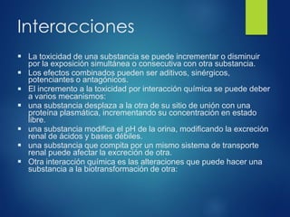 Interacciones
▪ La toxicidad de una substancia se puede incrementar o disminuir
por la exposición simultánea o consecutiva con otra substancia.
▪ Los efectos combinados pueden ser aditivos, sinérgicos,
▪
potenciantes o antagónicos.
El incremento a la toxicidad por interacción química se puede deber
a varios mecanismos:
▪ una substancia desplaza a la otra de su sitio de unión con una
proteína plasmática, incrementando su concentración en estado
libre.
▪ una substancia modifica el pH de la orina, modificando la excreción
renal de ácidos y bases débiles.
▪ una substancia que compita por un mismo sistema de transporte
renal puede afectar la excreción de otra.
▪ Otra interacción química es las alteraciones que puede hacer una
substancia a la biotransformación de otra:
 