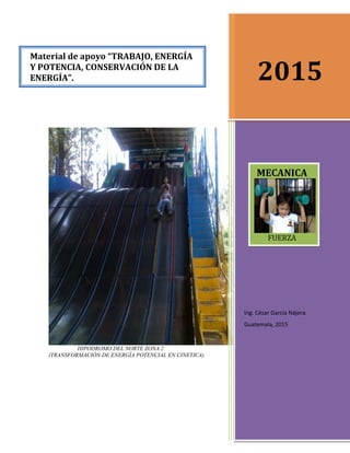 HIPODROMO DEL NORTE ZONA 2
(TRANSFORMACIÓN DE ENERGÍA POTENCIAL EN CINETICA)
2015
Ing. César García Nájera.
Guatemala, 2015
Material de apoyo “TRABAJO, ENERGÍA
Y POTENCIA, CONSERVACIÓN DE LA
ENERGÍA”.
MECANICA
FUERZA

 