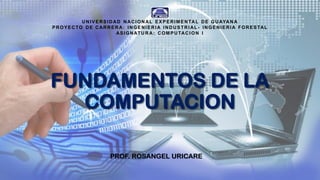 FUNDAMENTOS DE LA
COMPUTACION
PROF. ROSANGEL URICARE
UNIVERSID AD NACIONAL EXPERIMENTAL DE GUAYAN A
PROYECTO DE CARRER A: INGENIERIA INDUSTRI AL - INGENIERIA FORESTAL
ASIGNATU R A: COMPUTACI ON I
 