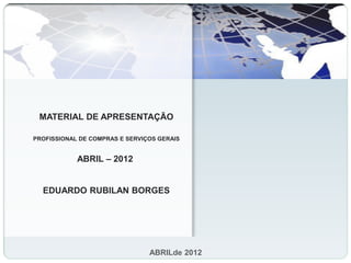MATERIAL DE APRESENTAÇÃO

PROFISSIONAL DE COMPRAS E SERVIÇOS GERAIS


            ABRIL – 2012


  EDUARDO RUBILAN BORGES




                                ABRILde 2012
 