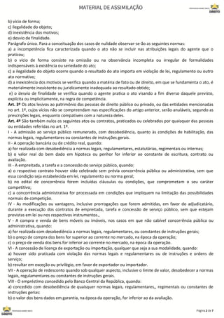 b) vício de forma;
c) ilegalidade do objeto;
d) inexistência dos motivos;
e) desvio de finalidade.
Parágrafo único. Para a conceituação dos casos de nulidade observar-se-ão as seguintes normas:
a) a incompetência fica caracterizada quando o ato não se incluir nas atribuições legais do agente que o
praticou;
b) o vício de forma consiste na omissão ou na observância incompleta ou irregular de formalidades
indispensáveis à existência ou seriedade do ato;
c) a ilegalidade do objeto ocorre quando o resultado do ato importa em violação de lei, regulamento ou outro
ato normativo;
d) a inexistência dos motivos se verifica quando a matéria de fato ou de direito, em que se fundamenta o ato, é
materialmente inexistente ou juridicamente inadequada ao resultado obtido;
e) o desvio de finalidade se verifica quando o agente pratica o ato visando a fim diverso daquele previsto,
explícita ou implicitamente, na regra de competência.
Art. 3º Os atos lesivos ao patrimônio das pessoas de direito público ou privado, ou das entidades mencionadas
no art. 1º, cujos vícios não se compreendam nas especificações do artigo anterior, serão anuláveis, segundo as
prescrições legais, enquanto compatíveis com a natureza deles.
Art. 4º São também nulos os seguintes atos ou contratos, praticados ou celebrados por quaisquer das pessoas
ou entidades referidas no art. 1º.
I - A admissão ao serviço público remunerado, com desobediência, quanto às condições de habilitação, das
normas legais, regulamentares ou constantes de instruções gerais.
II - A operação bancária ou de crédito real, quando:
a) for realizada com desobediência a normas legais, regulamentares, estatutárias, regimentais ou internas;
b) o valor real do bem dado em hipoteca ou penhor for inferior ao constante de escritura, contrato ou
avaliação.
III - A empreitada, a tarefa e a concessão do serviço público, quando:
a) o respectivo contrato houver sido celebrado sem prévia concorrência pública ou administrativa, sem que
essa condição seja estabelecida em lei, regulamento ou norma geral;
b) no edital de concorrência forem incluídas cláusulas ou condições, que comprometam o seu caráter
competitivo;
c) a concorrência administrativa for processada em condições que impliquem na limitação das possibilidades
normais de competição.
IV - As modificações ou vantagens, inclusive prorrogações que forem admitidas, em favor do adjudicatário,
durante a execução dos contratos de empreitada, tarefa e concessão de serviço público, sem que estejam
previstas em lei ou nos respectivos instrumentos.,
V - A compra e venda de bens móveis ou imóveis, nos casos em que não cabível concorrência pública ou
administrativa, quando:
a) for realizada com desobediência a normas legais, regulamentares, ou constantes de instruções gerais;
b) o preço de compra dos bens for superior ao corrente no mercado, na época da operação;
c) o preço de venda dos bens for inferior ao corrente no mercado, na época da operação.
VI - A concessão de licença de exportação ou importação, qualquer que seja a sua modalidade, quando:
a) houver sido praticada com violação das normas legais e regulamentares ou de instruções e ordens de
serviço;
b) resultar em exceção ou privilégio, em favor de exportador ou importador.
VII - A operação de redesconto quando sob qualquer aspecto, inclusive o limite de valor, desobedecer a normas
legais, regulamentares ou constantes de instruções gerais.
VIII - O empréstimo concedido pelo Banco Central da República, quando:
a) concedido com desobediência de quaisquer normas legais, regulamentares,, regimentais ou constantes de
instruções gerias:
b) o valor dos bens dados em garantia, na época da operação, for inferior ao da avaliação.
 