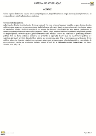 APÊNDICE
Com o objetivo de tornar o assunto o mais completo possível, disponibilizamos os artigos abaixo que complementar a lei
em questão com a definição de alguns vocábulos.
Compreensão de vocábulo
Ação Popular: Direito Constitucional e direito processual: É o meio pelo qual qualquer cidadão, no gozo de seus direitos
políticos, pode provocar o pronunciamento do órgão judicante sobre atos ilegais ou inconstitucionais, comissivos, lesivos
ao patrimônio público, histórico ou cultural, no sentido de decretar a invalidade dos atos lesivos, condenando os
beneficiários e responsáveis à indenização das perdas e danos, Logos, não visa defender diretamente a legalidade, por ser
via de proteção do patrimônio público, procurando entender o interesse coletivo e a probidade de gestão do patrimônio
público. Tem ela duplo sentido: o corretivo, por pretender a reparação de erro que fira o patrimônio público, e o
supletivo, por suprir a inércia da autoridade pública que se descurou, pois dirigi-se contra pessoas jurídicas de direito
público, sejam elas federais, estaduais ou municipais, alcançando ainda empresas e fundações públicas e sociedades de
economia mista, desde que manipulem dinheiro público. (DINIZ, M. H. Dicionário Jurídico Universitário. São Paulo:
Saraiva, 2010, pág. 318.)
 