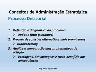 Conceitos de Administração Estratégica
Processo Decisorial
1. Definição e diagnóstico do problema
 Dados e fatos (sintomas)
2. Procura de soluções alternativas mais promissoras
 Brainstorming
3. Análise e comparação dessas alternativas de
solução
 Vantagens, desvantagens e custo-benefício das
consequências
Prof. Paulo Argolo - Me. 11
 