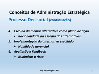 Conceitos de Administração Estratégica
Processo Decisorial (continuação)
4. Escolha da melhor alternativa como plano de ação
 Racionalidade na escolha das alternativas
5. Implementação da alternativa escolhida
 Habilidade gerencial
6. Avaliação e Feedback
 Minimizar o risco
Prof. Paulo Argolo - Me. 12
 