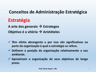 Conceitos de Administração Estratégica
Estratégia
A arte dos generais  Estrategos
Objetivo é a vitória  Aristóteles
 Têm efeito abrangente e por isso são significativas na
parte da organização à qual a estratégia se refere.
 Definem a posição da organização relativamente a seu
ambiente.
 Aproximam a organização de seus objetivos de longo
prazo.
Prof. Paulo Argolo - Me. 13
 