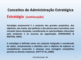 Conceitos de Administração Estratégica
Estratégia (continuação)
Estratégia empresarial é o conjunto dos grandes propósitos, dos
objetivos, das metas, das políticas e dos planos para concretizar uma
situação futura desejada, considerando as oportunidades oferecidas
pelo ambiente e os recursos da organização. (FERNANDES &
BERTON, 2005).
A estratégia é definida como um conjunto integrado e coordenado
de ações, compromissos e decisões com o objetivo de explorar as
competências essenciais e alcançar uma vantagem competitiva
perante as demais empresas. (HITT ET AL.,2008).
Prof. Paulo Argolo - Me. 14
 