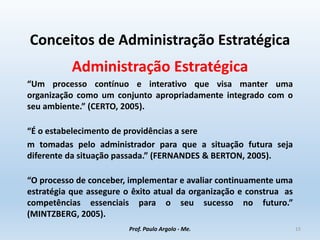 Conceitos de Administração Estratégica
Administração Estratégica
“Um processo contínuo e interativo que visa manter uma
organização como um conjunto apropriadamente integrado com o
seu ambiente.” (CERTO, 2005).
“É o estabelecimento de providências a sere
m tomadas pelo administrador para que a situação futura seja
diferente da situação passada.” (FERNANDES & BERTON, 2005).
“O processo de conceber, implementar e avaliar continuamente uma
estratégia que assegure o êxito atual da organização e construa as
competências essenciais para o seu sucesso no futuro.”
(MINTZBERG, 2005).
Prof. Paulo Argolo - Me. 15
 