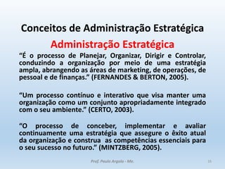 Conceitos de Administração Estratégica
Administração Estratégica
“É o processo de Planejar, Organizar, Dirigir e Controlar,
conduzindo a organização por meio de uma estratégia
ampla, abrangendo as áreas de marketing, de operações, de
pessoal e de finanças.” (FERNANDES & BERTON, 2005).
“Um processo contínuo e interativo que visa manter uma
organização como um conjunto apropriadamente integrado
com o seu ambiente.” (CERTO, 2003).
“O processo de conceber, implementar e avaliar
continuamente uma estratégia que assegure o êxito atual
da organização e construa as competências essenciais para
o seu sucesso no futuro.” (MINTZBERG, 2005).
Prof. Paulo Argolo - Me. 16
 