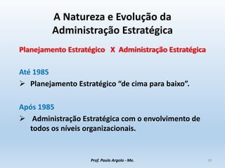 A Natureza e Evolução da
Administração Estratégica
Planejamento Estratégico X Administração Estratégica
Até 1985
 Planejamento Estratégico “de cima para baixo”.
Após 1985
 Administração Estratégica com o envolvimento de
todos os níveis organizacionais.
Prof. Paulo Argolo - Me. 18
 