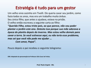Estratégia é tudo para um gestor
Um velho vivia sozinho em Tivolli. Ele queria cavar seu jardim, como
fazia todos os anos, mas era um trabalho muito árduo.
Seu único filho, que antes o ajudava, estava na prisão.
O velho então escreveu a seguinte carta ao filho:
"Querido Filho, estou triste pois, ao que parece, não vou poder
plantar o jardim este ano. Detesto isso porque sua mãe adorava a
época do plantio depois do inverno. Mas estou velho demais para
cavar a terra. Se você estivesse aqui, eu não teria esse problema,
mas sei que você não pode me ajudar ...
Com amor, Papai".
Pouco depois o pai recebeu o seguinte telegrama:
OBS: Adaptado da apresentação do Professor Júlio Cesar de Freitas.
Prof. Paulo Argolo - Me. 2
 
