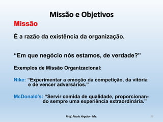 Missão e Objetivos
Missão
É a razão da existência da organização.
“Em que negócio nós estamos, de verdade?”
Exemplos de Missão Organizacional:
Nike: “Experimentar a emoção da competição, da vitória
e de vencer adversários.”
McDonald’s: “Servir comida de qualidade, proporcionan-
do sempre uma experiência extraordinária.”
Prof. Paulo Argolo - Me. 20
 